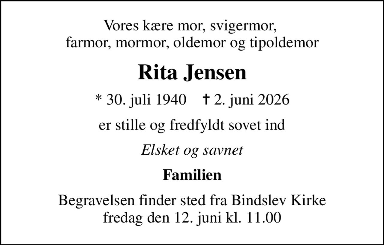 Vores kære mor, svigermor,  farmor, mormor, oldemor og tipoldemor
Rita Jensen
* 30. juli 1940    ✝ 2. juni 2026
er stille og fredfyldt sovet ind
Elsket og savnet
Familien
Begravelsen finder sted fra Bindslev Kirke  fredag den 12. juni kl. 11.00
