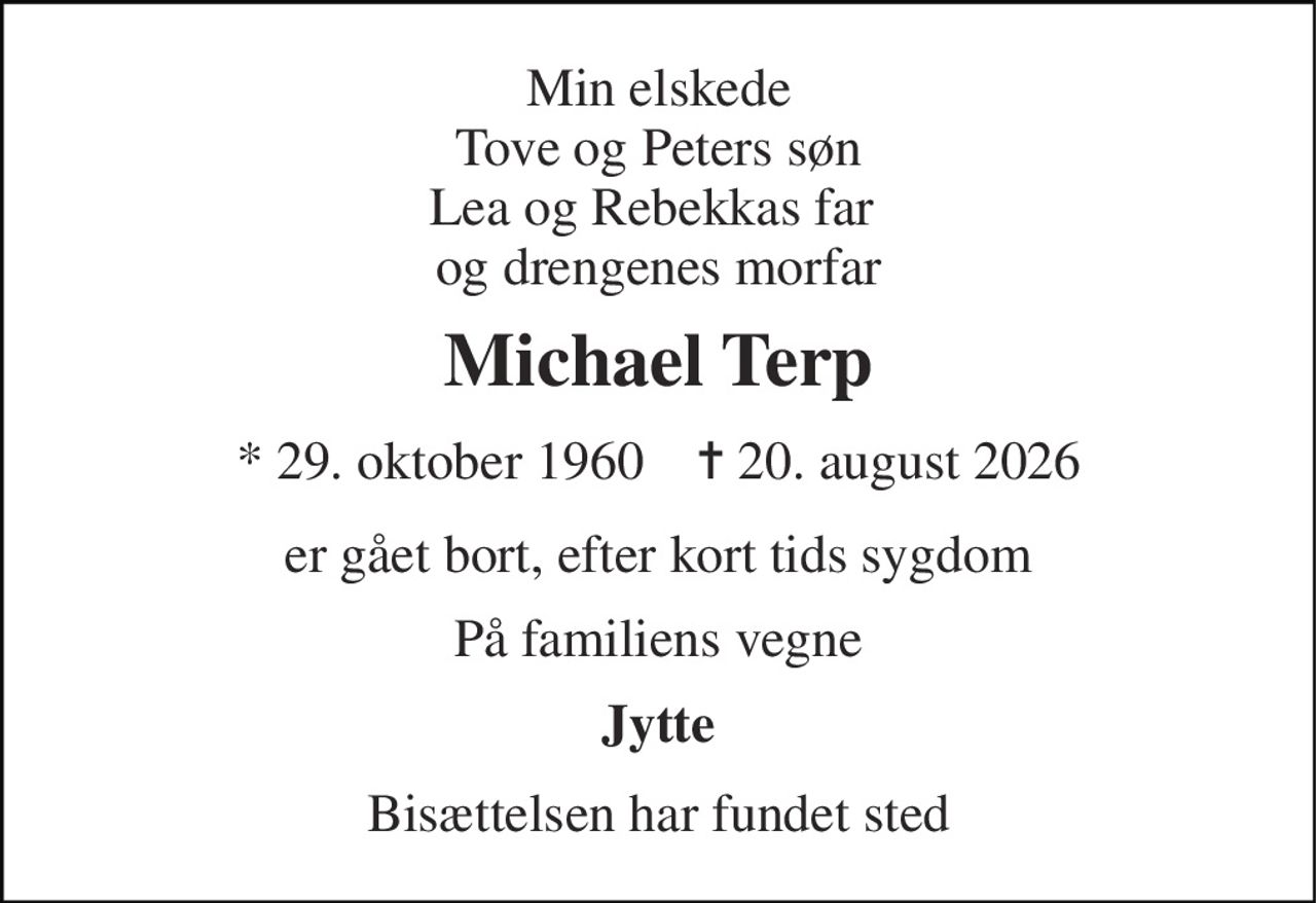 Min elskede Tove og Peters søn Lea og Rebekkas far  og drengenes morfar 
Michael Terp 
* 29. oktober 1960    ✝ 20. august 2026 
er gået bort, efter kort tids sygdom 
På familiens vegne 
Jytte 
Bisættelsen har fundet sted