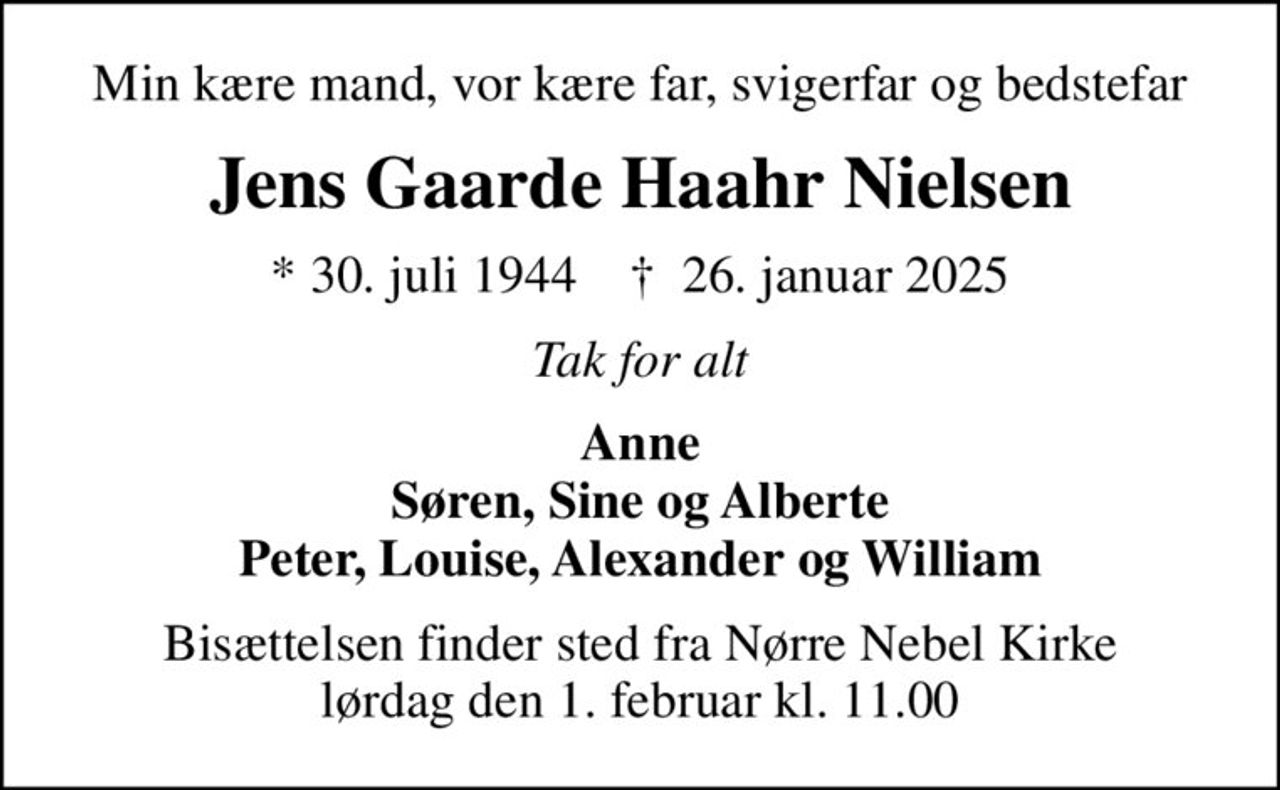 Min kære mand, vor kære far, svigerfar og bedstefar
Jens Gaarde Haahr Nielsen
* 30. juli 1944    ✝ 26. januar 2025
Tak for alt
Anne Søren, Sine og Alberte Peter, Louise, Alexander og William
Bisættelsen finder sted fra Nørre Nebel Kirke  lørdag den 1. februar kl. 11.00