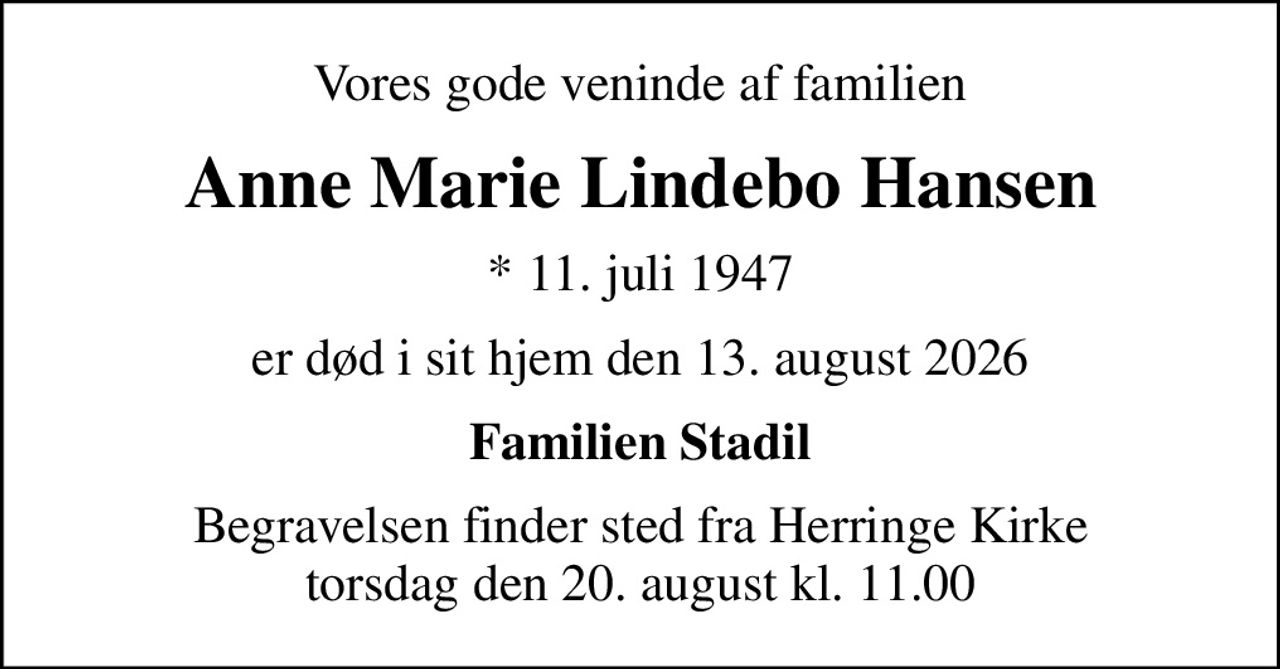 Vores gode veninde af familien
Anne Marie Lindebo Hansen
* 11. juli 1947
er død i sit hjem den 13. august 2026
Familien Stadil
Begravelsen finder sted fra Herringe Kirke  torsdag den 20. august kl. 11.00