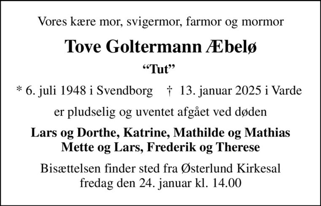 Vores kære mor, svigermor, farmor og mormor
Tove Goltermann Æbelø
Tut 
* 6. juli 1948 i Svendborg    ✝ 13. januar 2025 i Varde 
er pludselig og uventet afgået ved døden
Lars og Dorthe, Katrine, Mathilde og Mathias Mette og Lars, Frederik og Therese
Bisættelsen finder sted fra Østerlund Kirkesal  fredag den 24. januar kl. 14.00