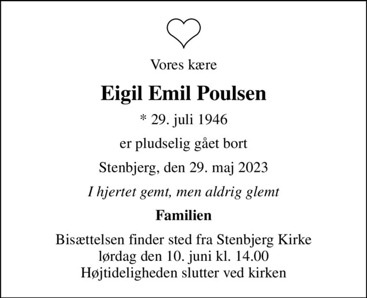 Vores kære
Eigil Emil Poulsen
* 29. juli 1946
er pludselig gået bort
Stenbjerg, den 29. maj 2023
I hjertet gemt, men aldrig glemt
Familien
Bisættelsen finder sted fra Stenbjerg Kirke  lørdag den 10. juni kl. 14.00  Højtideligheden slutter ved kirken