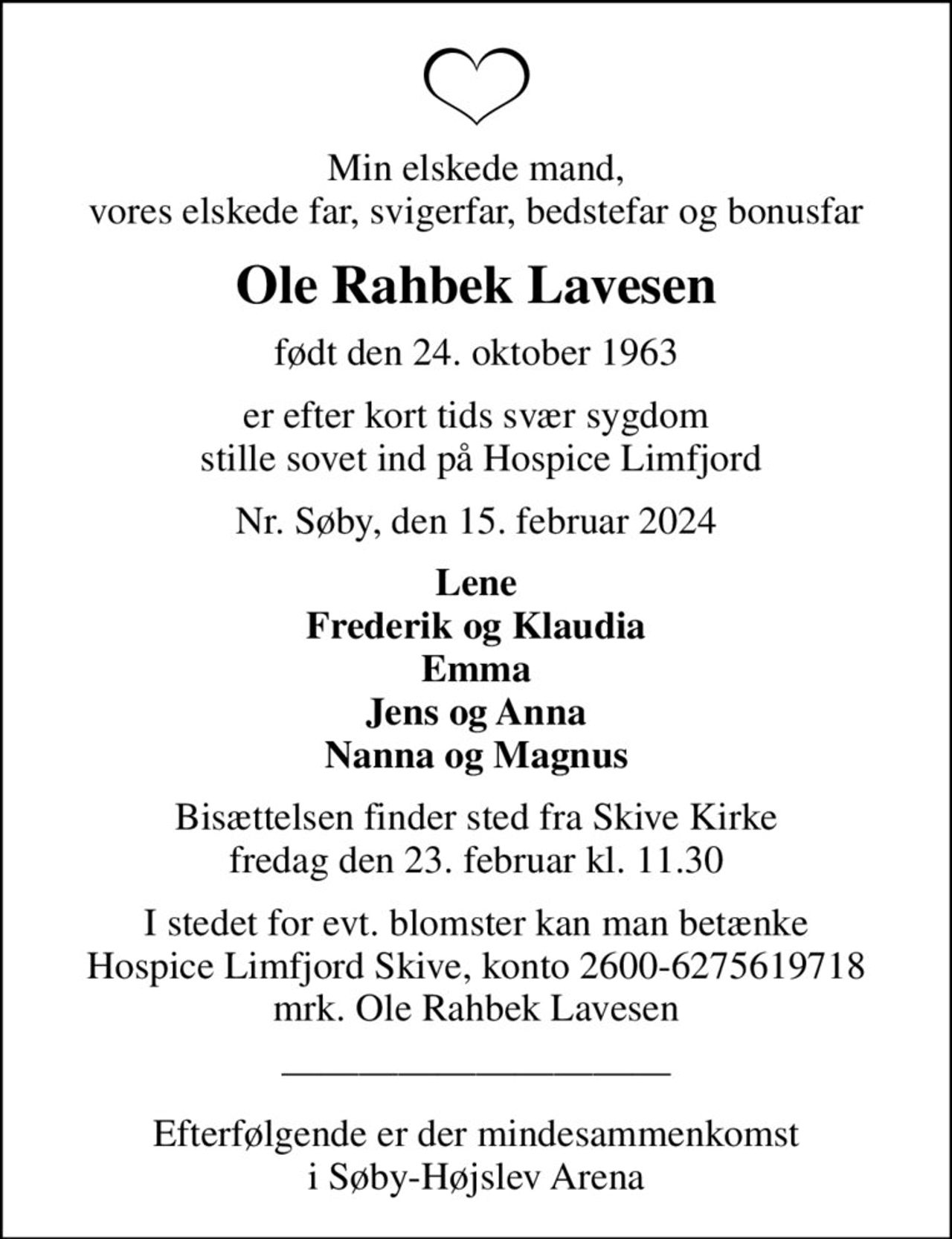 Min elskede mand, vores elskede far, svigerfar, bedstefar og bonusfar
Ole Rahbek Lavesen
født den 24. oktober 1963
er efter kort tids svær sygdom  stille sovet ind på Hospice Limfjord
Nr. Søby, den 15. februar 2024
Lene Frederik og Klaudia Emma Jens og Anna Nanna og Magnus
Bisættelsen finder sted fra Skive Kirke  fredag den 23. februar kl. 11.30 
I stedet for evt. blomster kan man betænke
					Hospice Limfjord Skive konto2600-6275619718mrk. Ole Rahbek
					Lavesen
Efterfølgende er der mindesammenkomst i Søby-Højslev Arena