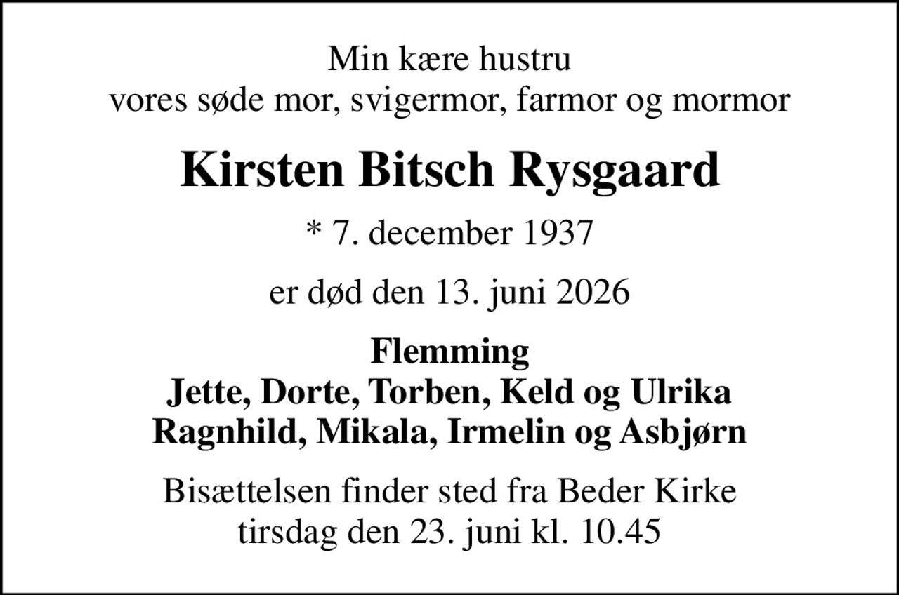 Min kære hustru vores søde mor, svigermor, farmor og mormor
Kirsten Bitsch Rysgaard
* 7. december 1937
er død den 13. juni 2026
Flemming Jette, Dorte, Torben, Keld og Ulrika Ragnhild, Mikala, Irmelin og Asbjørn
Bisættelsen finder sted fra Beder Kirke  tirsdag den 23. juni kl. 10.45