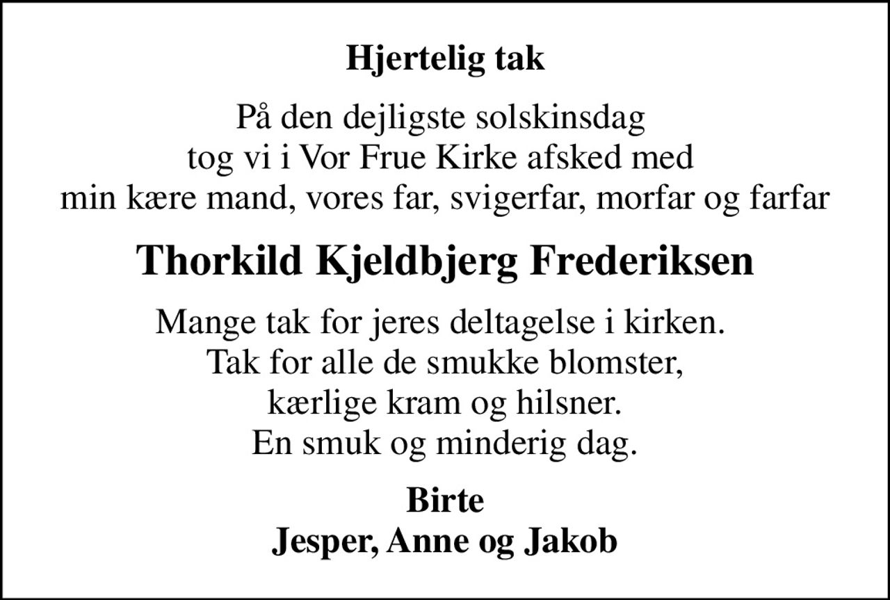Hjertelig tak
På den dejligste solskinsdag  tog vi i Vor Frue Kirke afsked med  min kære mand, vores far, svigerfar, morfar og farfar
Thorkild Kjeldbjerg Frederiksen
Mange tak for jeres deltagelse i kirken.  Tak for alle de smukke blomster, kærlige kram og hilsner. En smuk og minderig dag.
Birte Jesper, Anne og Jakob