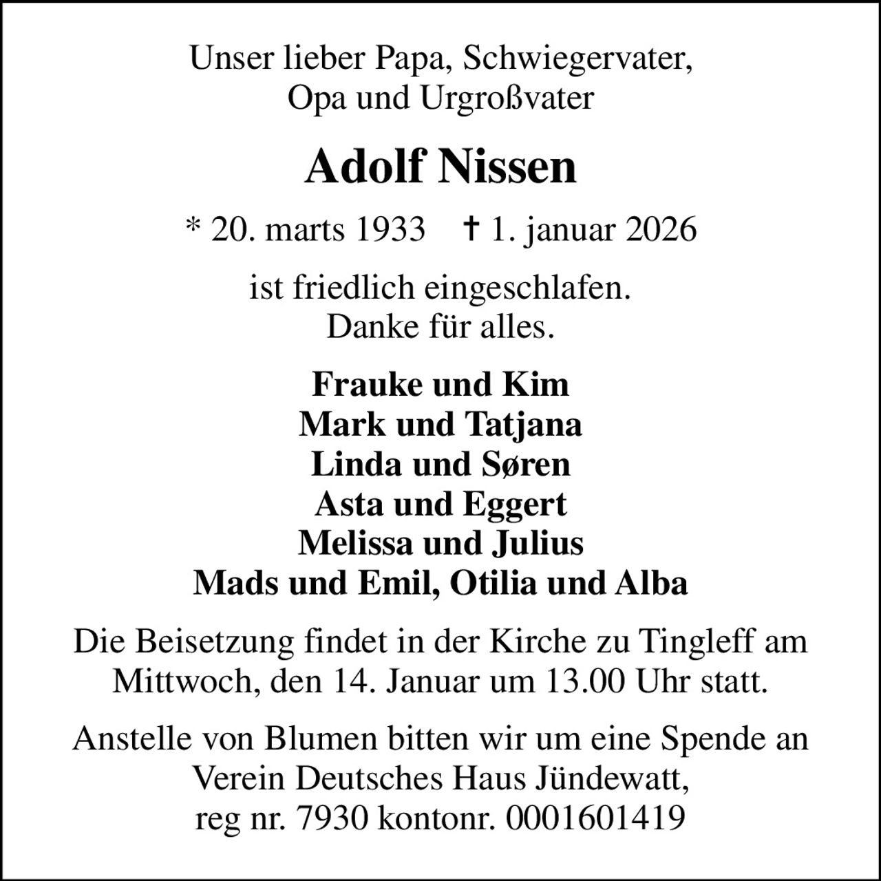 Unser lieber Papa, Schwiegervater, Opa und Urgroßvater
Adolf Nissen
* 20. marts 1933    ✝ 1. januar 2026
ist friedlich eingeschlafen. Danke für alles.
Frauke und Kim Mark und Tatjana Linda und Søren Asta und Eggert Melissa und Julius Mads und Emil, Otilia und Alba
Die Beisetzung findet in der Kirche zu Tingleff am Mittwoch, den 14. Januar um 13.00 Uhr statt.
Anstelle von Blumen bitten wir um eine Spende an Verein Deutsches Haus Jündewatt, reg nr. 7930 kontonr. 0001601419