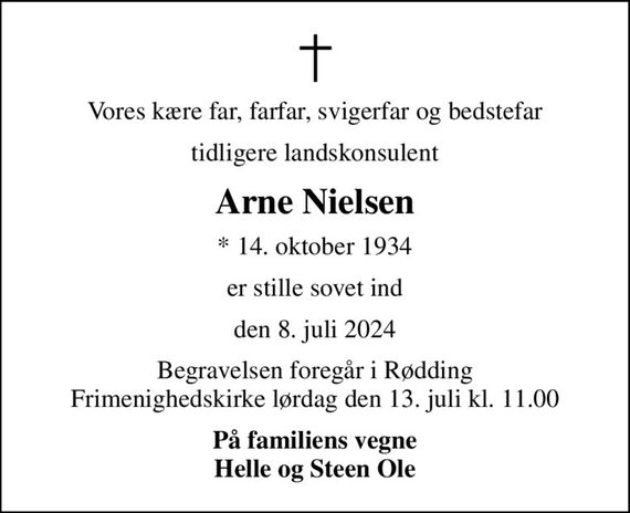 Vores kære far, farfar, svigerfar og bedstefar
tidligere landskonsulent
Arne Nielsen
* 14. oktober 1934
er stille sovet ind
den 8. juli 2024
Begravelsen foregår i Rødding Frimenighedskirke  lørdag den 13. juli kl. 11.00 
På familiens vegne Helle og Steen Ole