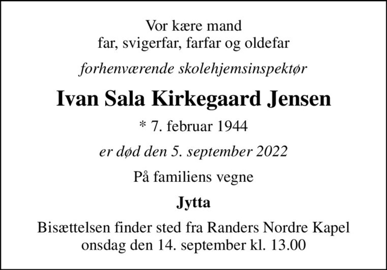 Vor kære mand far, svigerfar, farfar og oldefar
forhenværende skolehjemsinspektør
Ivan Sala Kirkegaard Jensen
* 7. februar 1944
er død den 5. september 2022
På familiens vegne
Jytta
Bisættelsen finder sted fra Randers Nordre Kapel  onsdag den 14. september kl. 13.00
