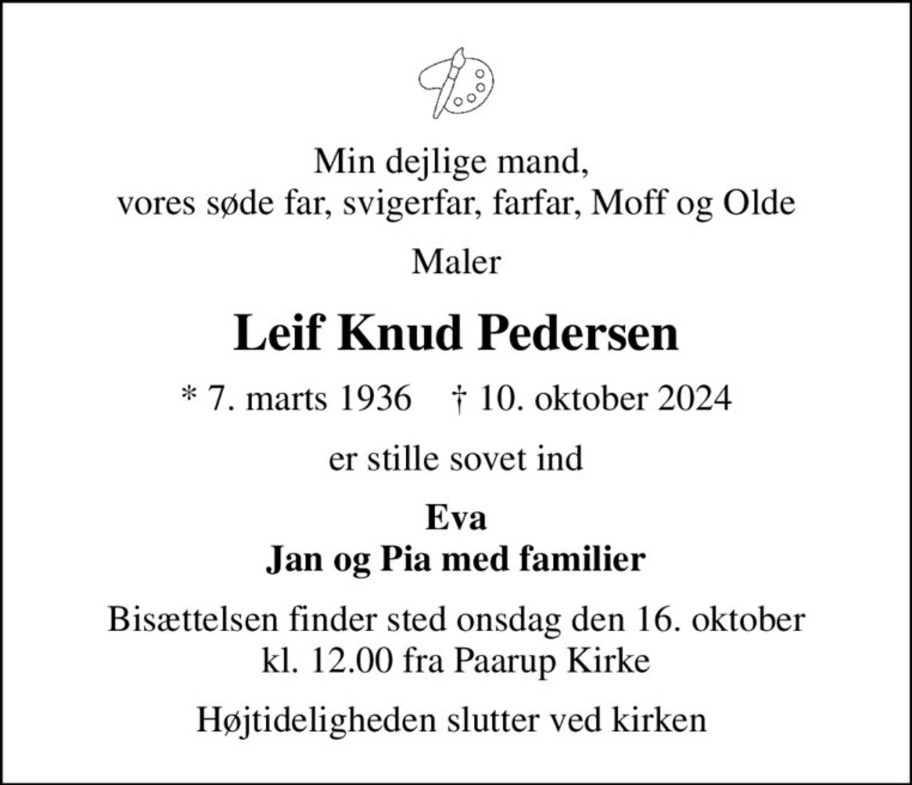 Min dejlige mand,  vores søde far, svigerfar, farfar, Moff og Olde
Maler
Leif Knud Pedersen
* 7. marts 1936    ✝ 10. oktober 2024
er stille sovet ind
Eva Jan og Pia med familier
Bisættelsen finder sted onsdag den 16. oktober kl. 12.00 fra Paarup Kirke
Højtideligheden slutter ved kirken