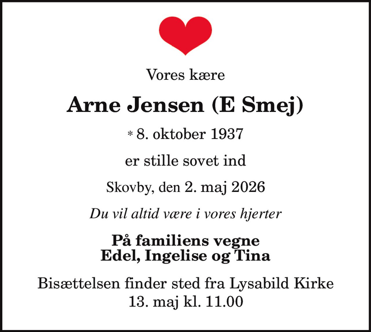 Vores kære
Arne Jensen (E Smej)
* 8. oktober 1937
er stille sovet ind
Skovby, den 2. maj 2026
Du vil altid være i vores hjerter
På familiens vegne
Edel, Ingelise og Tina
Bisættelsen finder sted fra Lysabild Kirke
13. maj kl. 11.00
