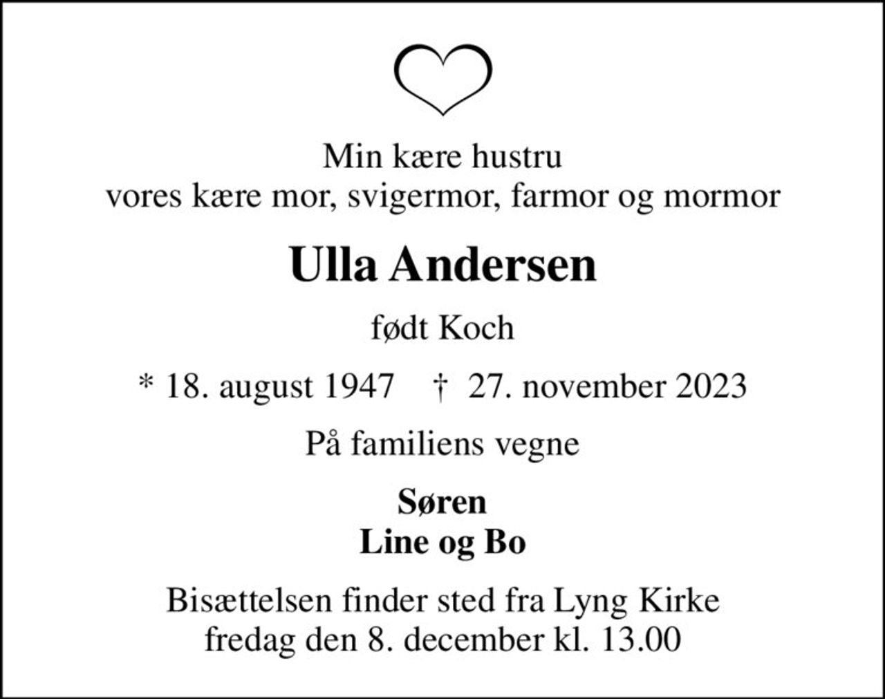 Min kære hustru vores kære mor, svigermor, farmor og mormor
Ulla Andersen
født Koch
* 18. august 1947    ✝ 27. november 2023
På familiens vegne
Søren Line og Bo
Bisættelsen finder sted fra Lyng Kirke  fredag den 8. december kl. 13.00