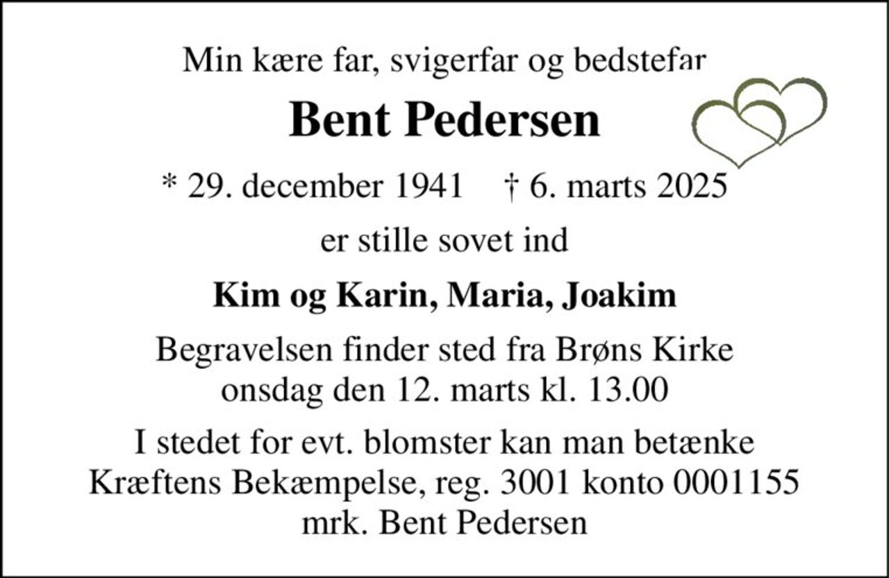 Min kære far, svigerfar og bedstefar 
Bent Pedersen 
* 29. december 1941    † 6. marts 2025 
er stille sovet ind 
Kim og Karin, Maria, Joakim 
Begravelsen finder sted fra Brøns Kirke onsdag den 12. marts kl. 13.00 
I stedet for evt. blomster kan man betænke Kræftens Bekæmpelse, reg. 3001 konto 0001155 mrk. Bent Pedersen