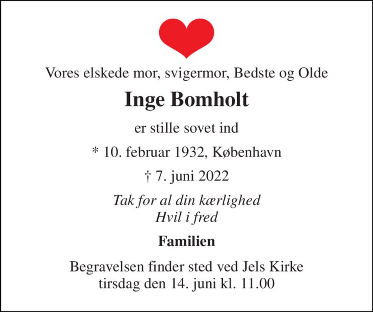 Vores elskede mor, svigermor, Bedste og Olde 
Inge Bomholt 
er stille sovet ind 
*​ 10. februar 1932, København 
†​ 7. juni 2022​ 
Tak for al din kærlighed Hvil i fred 
Familien 
Begravelsen​ finder sted ved Jels Kirke​ tirsdag den 14. juni​ kl. 11.00