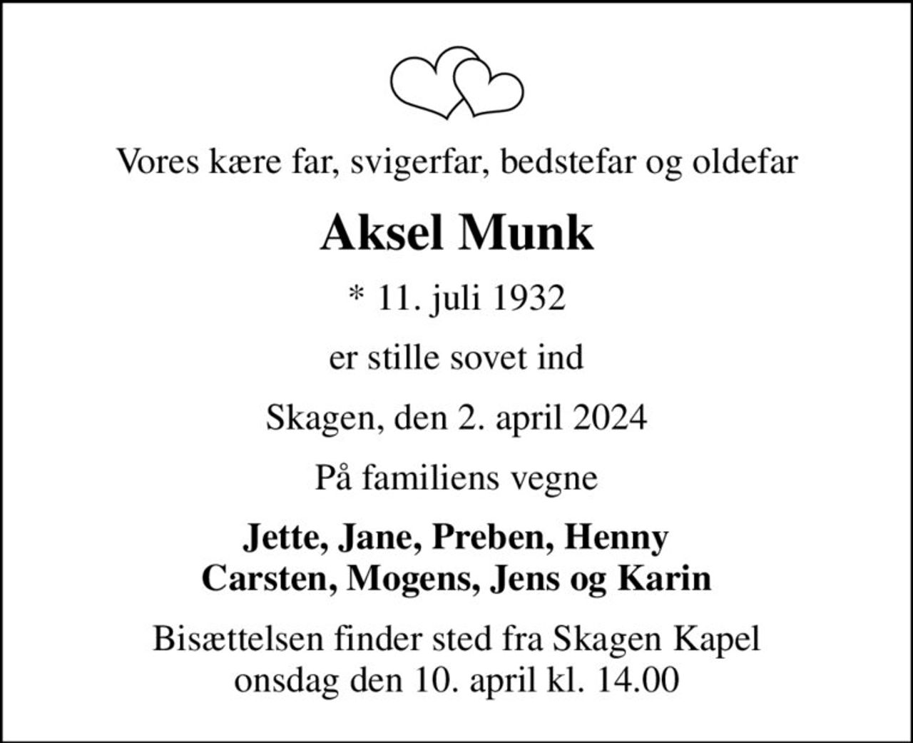Vores kære far, svigerfar, bedstefar og oldefar
Aksel Munk
* 11. juli 1932
er stille sovet ind
Skagen, den 2. april 2024
På familiens vegne
Jette, Jane, Preben, Henny Carsten, Mogens, Jens og Karin
Bisættelsen finder sted fra Skagen Kapel  onsdag den 10. april kl. 14.00