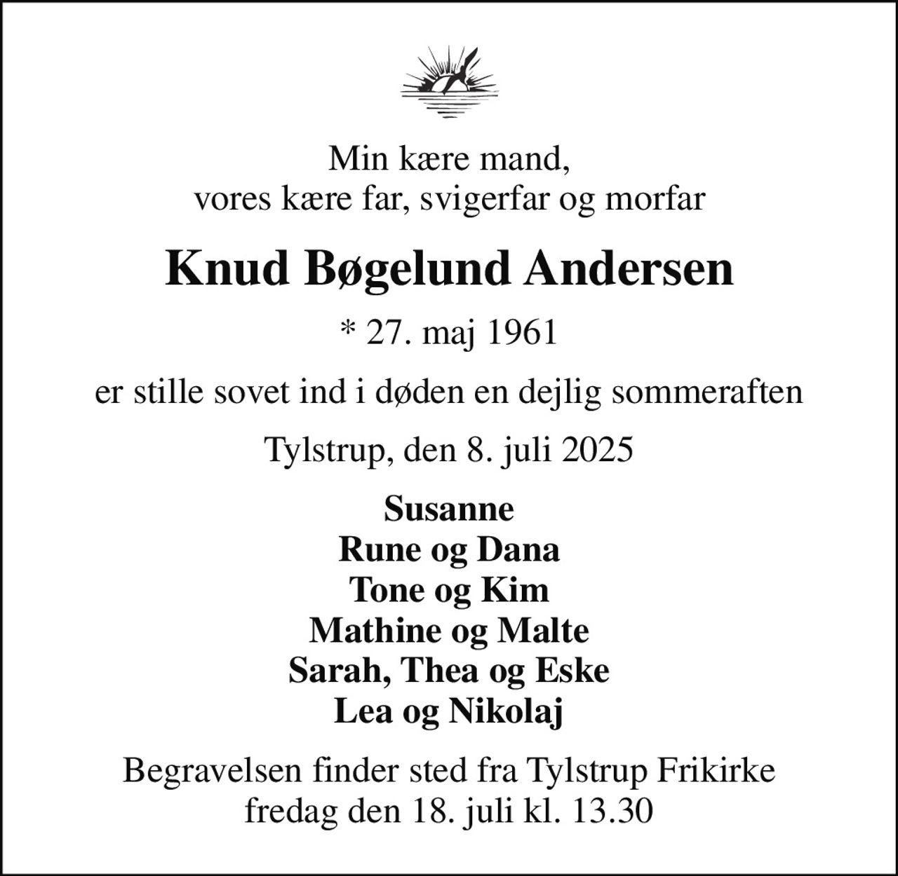 Min kære mand, vores kære far, svigerfar og morfar
Knud Bøgelund Andersen
* 27. maj 1961
er stille sovet ind i døden en dejlig sommeraften
Tylstrup, den 8. juli 2025
Susanne Rune og Dana Tone og Kim Mathine og Malte Sarah, Thea og Eske Lea og Nikolaj
Begravelsen finder sted fra Tylstrup Frikirke fredag den 18. juli kl. 13.30