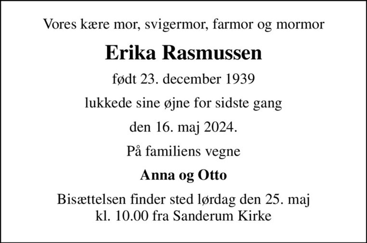 Vores kære mor, svigermor, farmor og mormor
Erika Rasmussen
født 23. december 1939
lukkede sine øjne for sidste gang
den 16. maj 2024.
På familiens vegne
Anna og Otto
Bisættelsen finder sted lørdag den 25. maj kl. 10.00 fra Sanderum Kirke