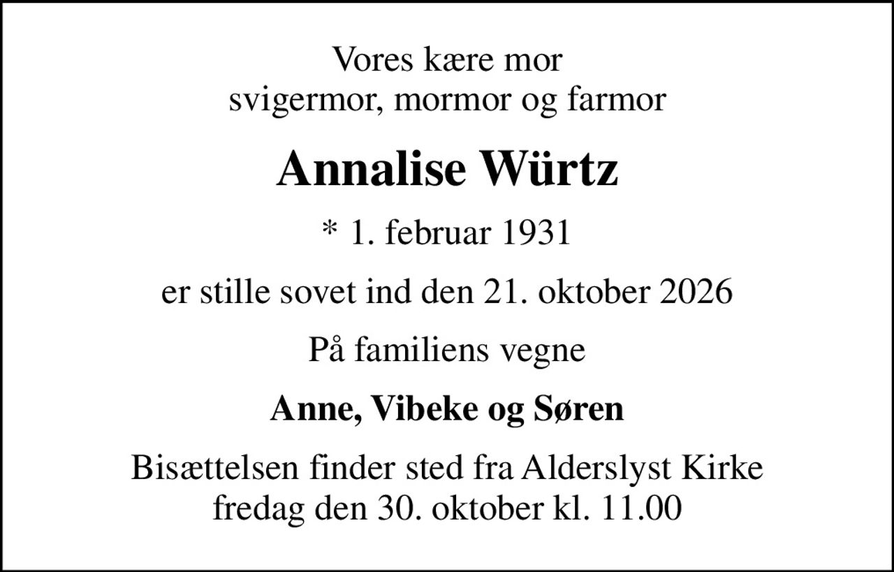 Vores kære mor svigermor, mormor og farmor
Annalise Würtz
* 1. februar 1931
er stille sovet ind den 21. oktober 2026
På familiens vegne
Anne, Vibeke og Søren
Bisættelsen finder sted fra Alderslyst Kirke  fredag den 30. oktober kl. 11.00