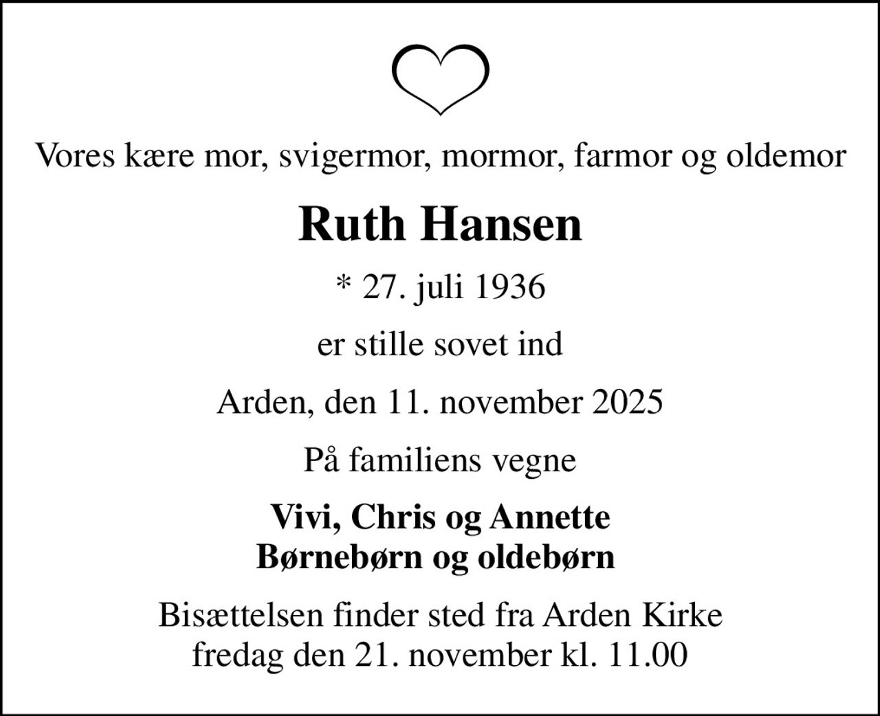 Vores kære mor, svigermor, mormor, farmor og oldemor
Ruth Hansen
* 27. juli 1936
er stille sovet ind
Arden, den 11. november 2025
På familiens vegne
Vivi, Chris og Annette Børnebørn og oldebørn 
Bisættelsen finder sted fra Arden Kirke  fredag den 21. november kl. 11.00