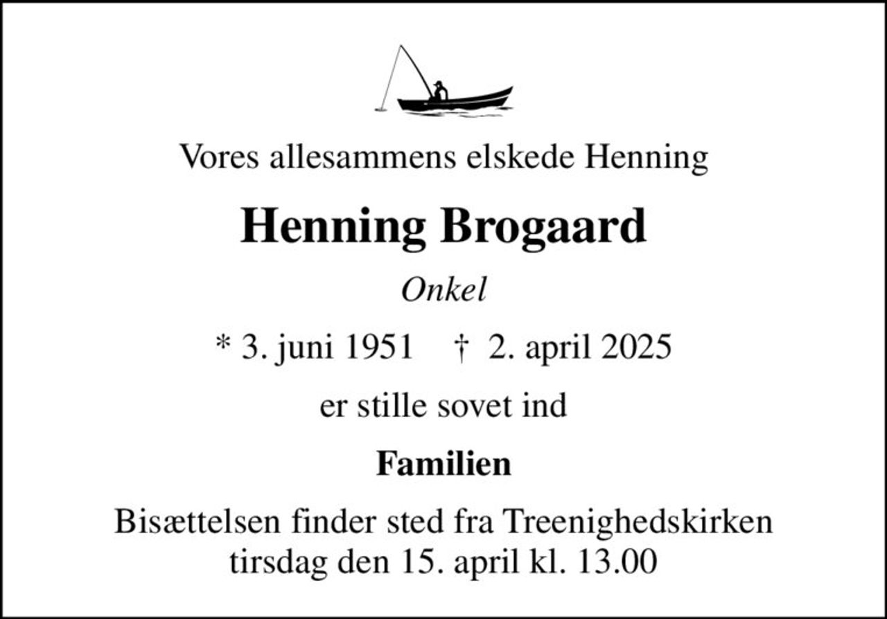 Vores allesammens elskede Henning
Henning Brogaard
Onkel
* 3. juni 1951    ✝ 2. april 2025
er stille sovet ind
Familien
Bisættelsen finder sted fra Treenighedskirken  tirsdag den 15. april kl. 13.00