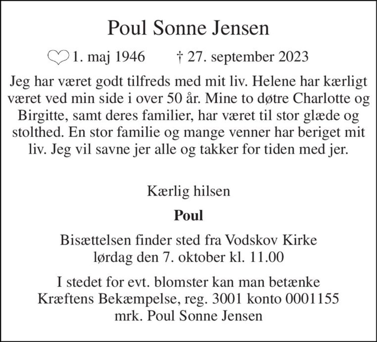 Poul Sonne Jensen 
 1. maj 1946        † 27. september 2023 
Jeg har været godt tilfreds med mit liv. Helene har kærligt været ved min side i over 50 år. Mine to døtre Charlotte og Birgitte, samt deres familier, har været til stor glæde og stolthed. En stor familie og mange venner har beriget mit liv. Jeg vil savne jer alle og takker for tiden med jer. 
 Kærlig hilsen 
Poul 
Bisættelsen​ finder sted fra Vodskov Kirke​ lørdag den 7. oktober​ kl. 11.00 
I stedet for evt. blomster kan man betænke Kræftens Bekæmpelse, reg. 3001 konto 0001155 mrk. Poul Sonne Jensen