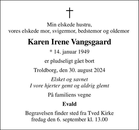 Min elskede hustru, vores elskede mor, svigermor, bedstemor og oldemor 
Karen Irene Vangsgaard
* 14. januar 1949
er pludseligt gået bort
Troldborg, den 30. august 2024
Elsket og savnet I vore hjerter gemt og aldrig glemt
På familiens vegne
Evald
Begravelsen finder sted fra Tved Kirke  fredag den 6. september kl. 13.00