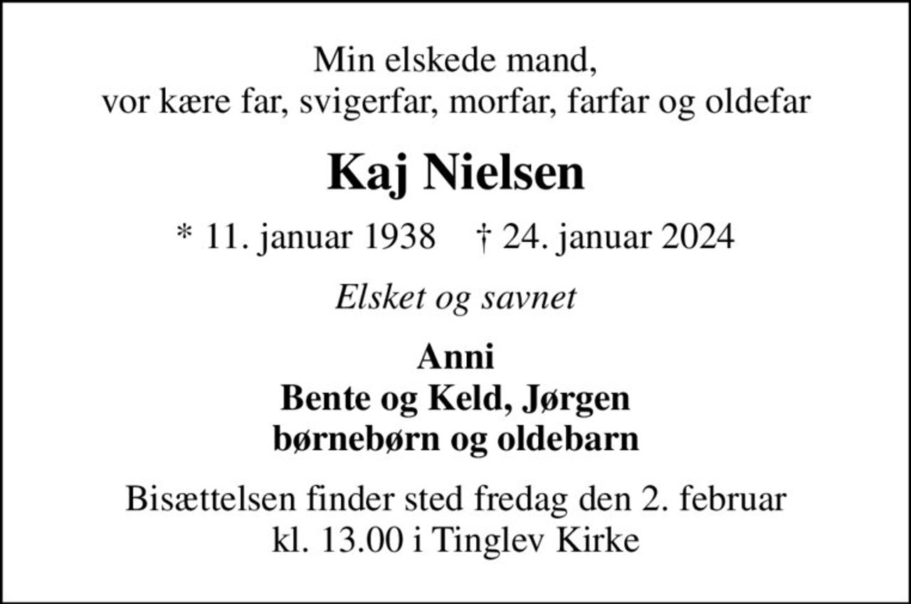 Min elskede mand, vor kære far, svigerfar, morfar, farfar og oldefar
Kaj Nielsen
* 11. januar 1938    ✝ 24. januar 2024
Elsket og savnet
Anni Bente og Keld, Jørgen børnebørn og oldebarn
Bisættelsen finder sted fredag den 2. februar kl. 13.00 i Tinglev Kirke