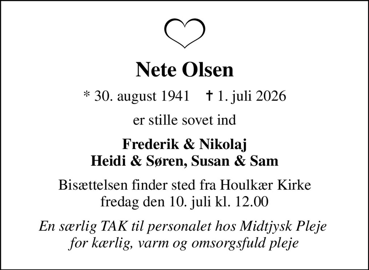 Nete Olsen
* 30. august 1941    ✝ 1. juli 2026
er stille sovet ind
Frederik & Nikolaj Heidi & Søren, Susan & Sam
Bisættelsen finder sted fra Houlkær Kirke  fredag den 10. juli kl. 12.00 
En særlig TAK til personalet hos Midtjysk Pleje  for kærlig, varm og omsorgsfuld pleje