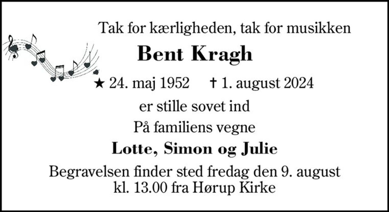 Tak for kærligheden, tak for musikken 
Bent Kragh 
★ 24. maj 1952    ✝ 1. august 2024 
er stille sovet ind 
På familiens vegne 
Lotte, Simon og Julie 
Begravelsen​ finder sted fredag den 9. august​ kl. 13.00 fra Hørup Kirke Efterfølgende mindesammenkomst på  Kjellerup Friplejehjem
