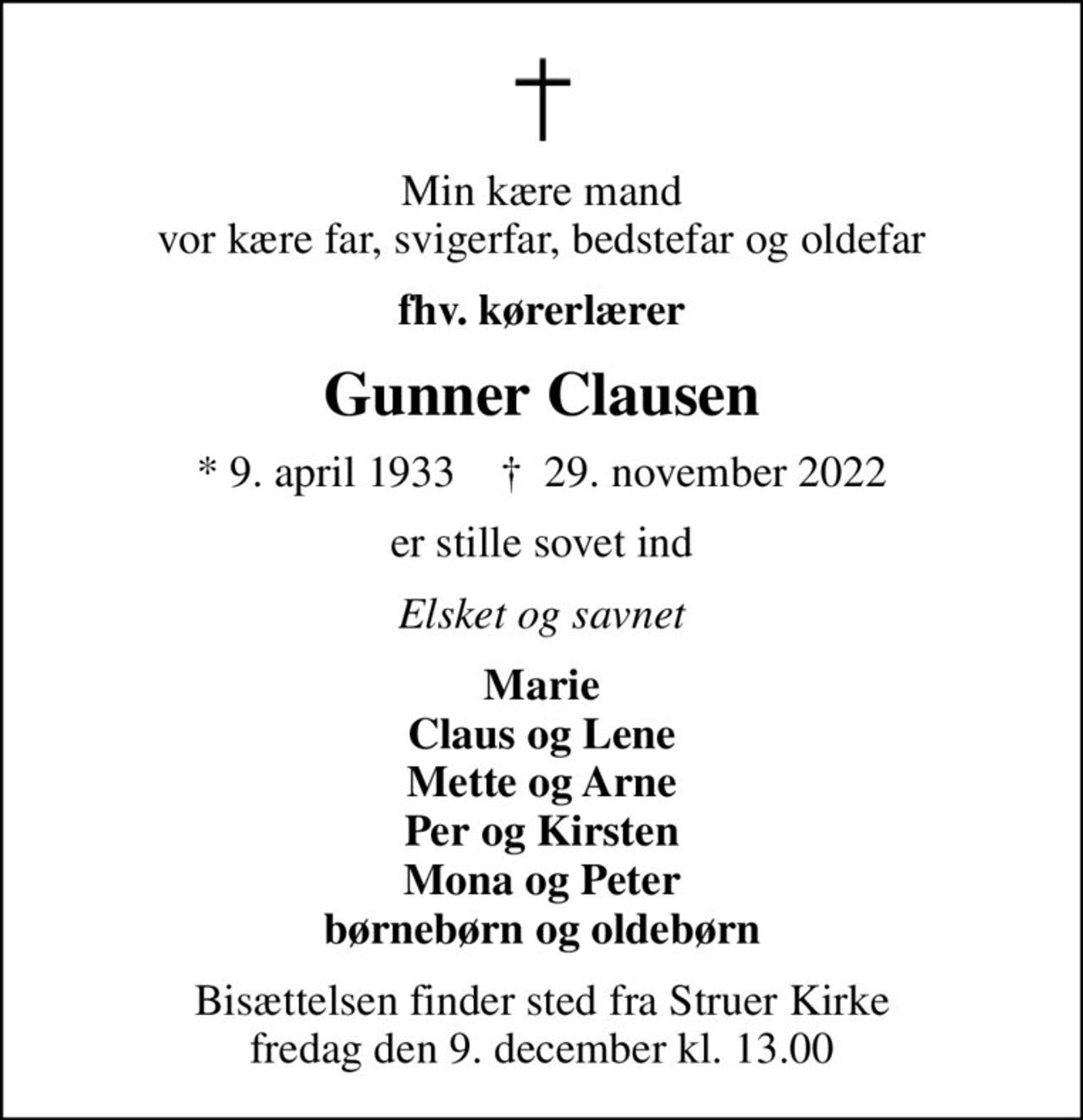 Min kære mand vor kære far, svigerfar, bedstefar og oldefar
fhv. kørerlærer
Gunner Clausen
* 9. april 1933    ✝ 29. november 2022
er stille sovet ind
Elsket og savnet
Marie Claus og Lene Mette og Arne Per og Kirsten Mona og Peter børnebørn og oldebørn
Bisættelsen finder sted fra Struer Kirke  fredag den 9. december kl. 13.00