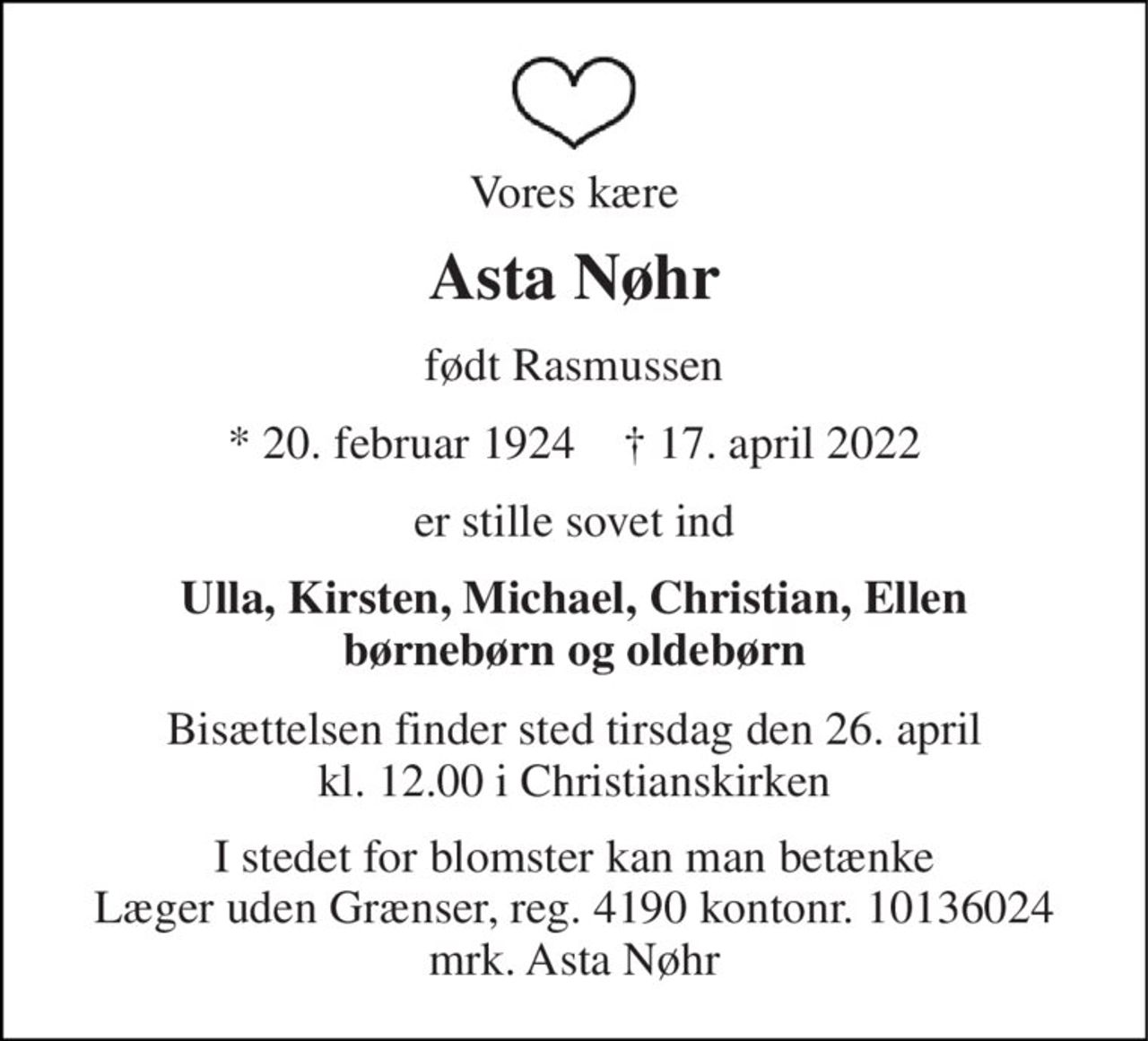 Vores kære 
Asta Nøhr 
født Rasmussen 
*​ 20. februar 1924​    †​ 17. april 2022 
er stille sovet ind 
Ulla, Kirsten, Michael, Christian, Ellen børnebørn og oldebørn 
Bisættelsen​ finder sted tirsdag den 26. april​ kl. 12.00 i Christianskirken 
I stedet for blomster kan man betænke Læger uden Grænser, reg. 4190 kontonr. 10136024 mrk. Asta Nøhr