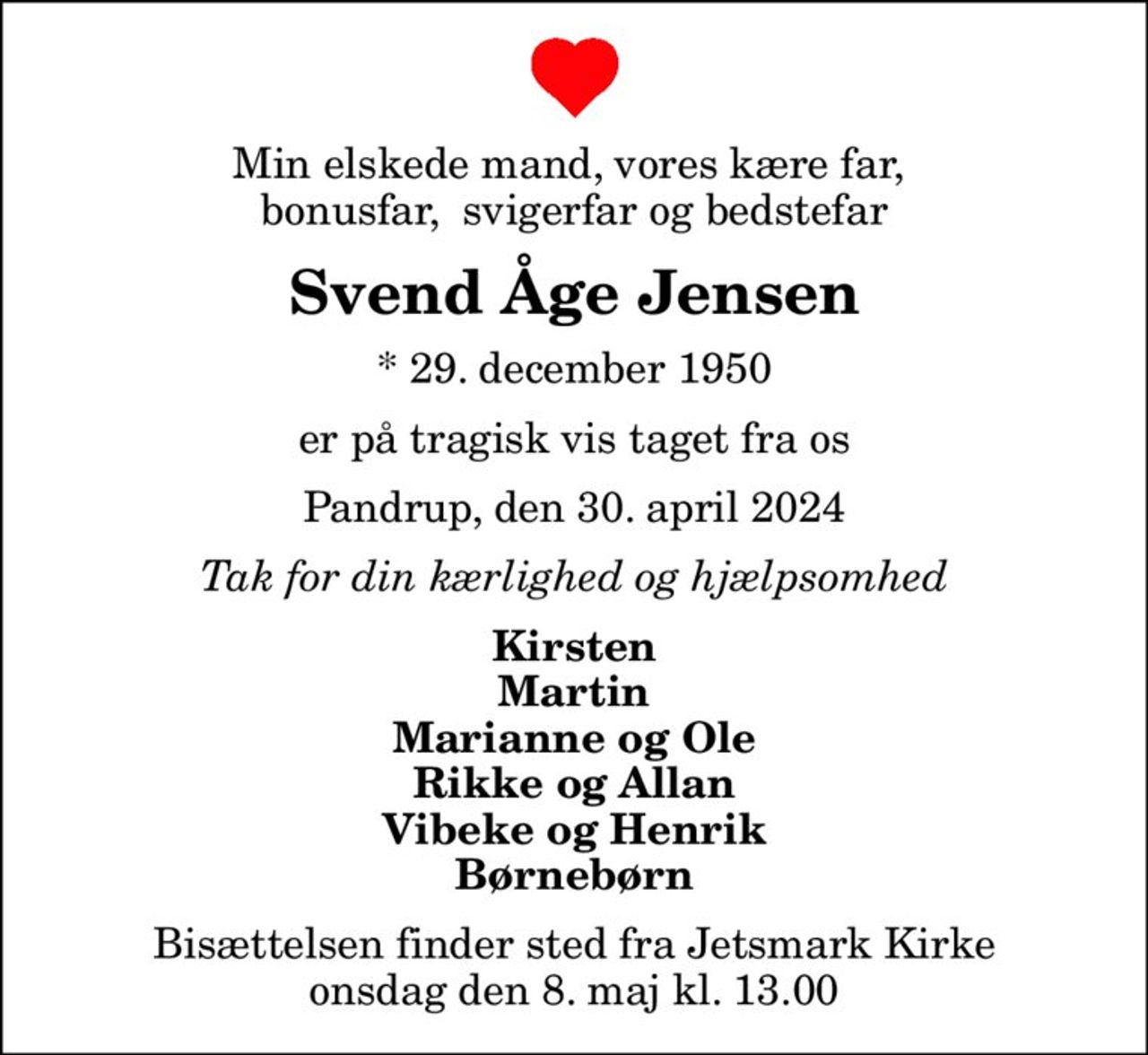 Min elskede mand, vores kære far,  bonusfar,  svigerfar og bedstefar
Svend Åge Jensen
* 29. december 1950
er på tragisk vis taget fra os
Pandrup, den 30. april 2024
Tak for din kærlighed og hjælpsomhed
Kirsten Martin Marianne og Ole Rikke og Allan Vibeke og Henrik Børnebørn
Bisættelsen finder sted fra Jetsmark Kirke  onsdag den 8. maj kl. 13.00