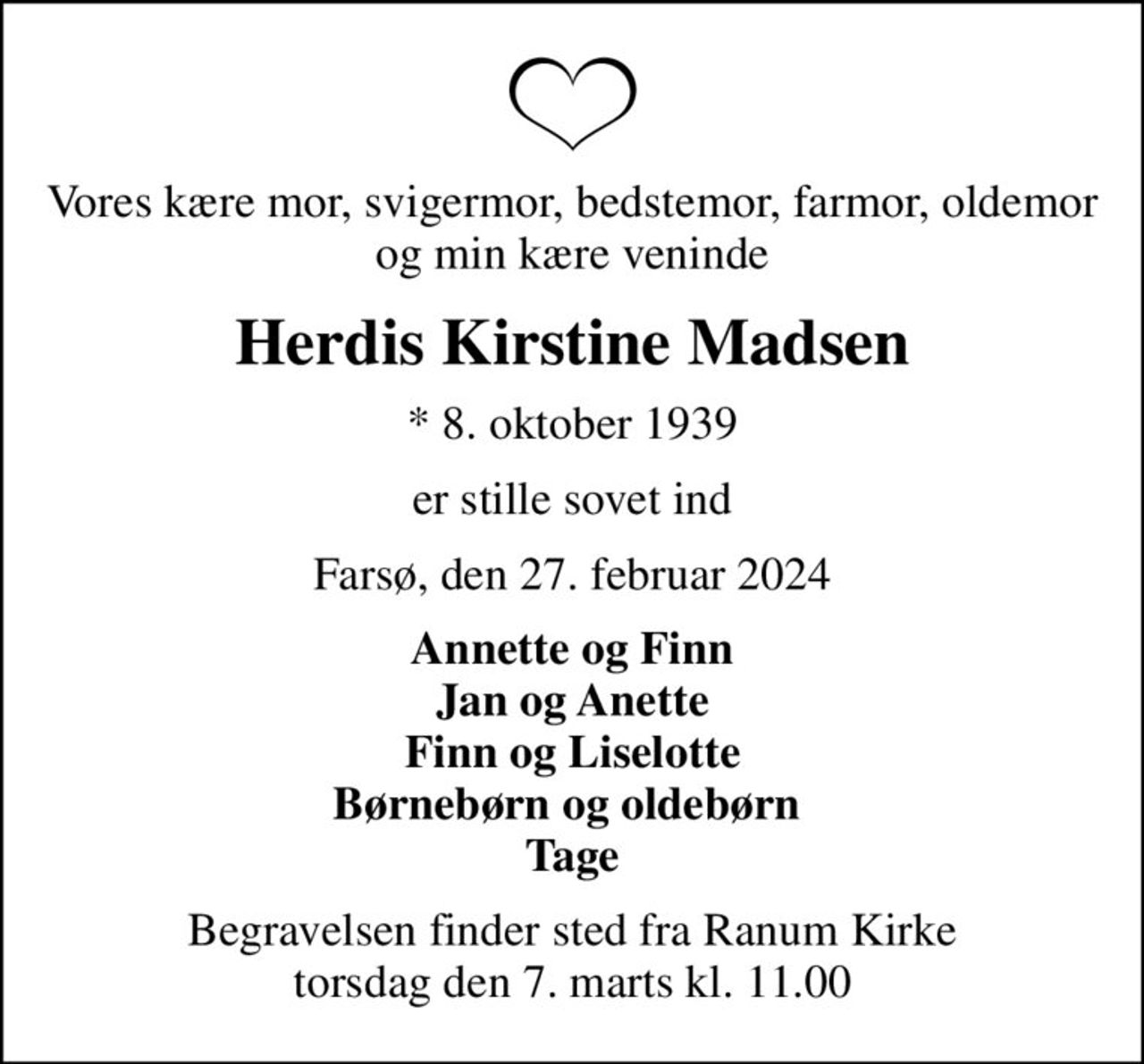Vores kære mor, svigermor, bedstemor, farmor, oldemor og min kære veninde
Herdis Kirstine Madsen
* 8. oktober 1939
er stille sovet ind
Farsø, den 27. februar 2024
Annette og Finn Jan og Anette Finn og Liselotte Børnebørn og oldebørn  Tage
Begravelsen finder sted fra Ranum Kirke  torsdag den 7. marts kl. 11.00