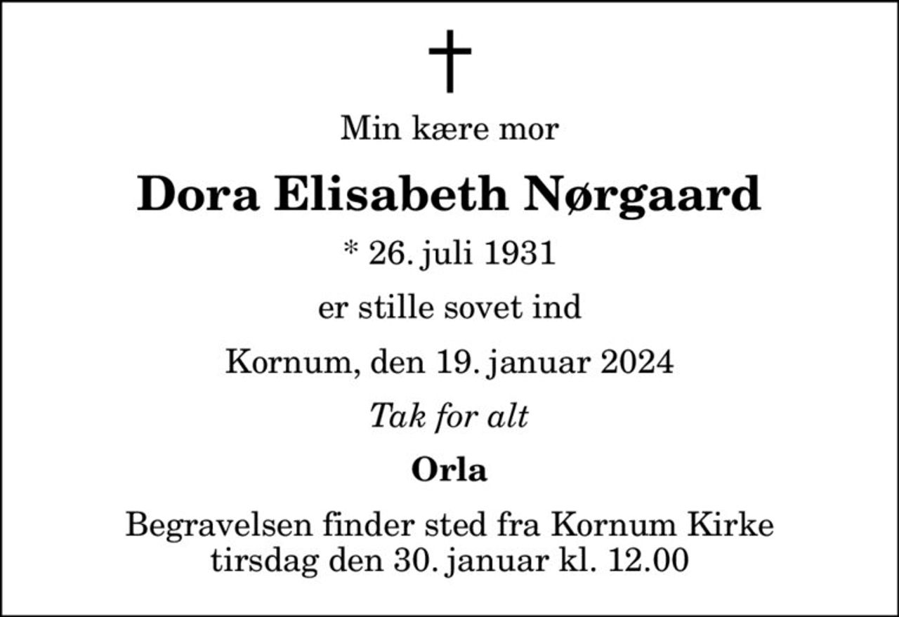 Min kære mor
Dora Elisabeth Nørgaard
* 26. juli 1931
er stille sovet ind
Kornum, den 19. januar 2024
Tak for alt
Orla
Begravelsen finder sted fra Kornum Kirke  tirsdag den 30. januar kl. 12.00