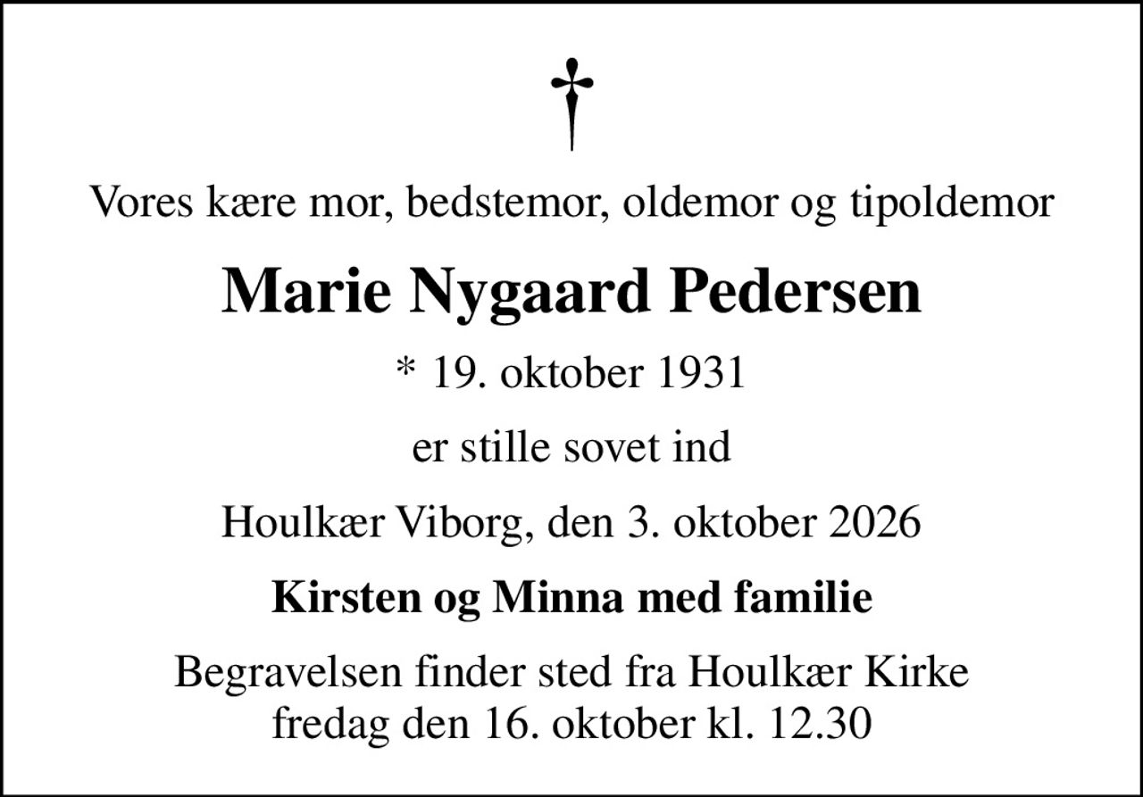 Vores kære mor, bedstemor, oldemor og tipoldemor
Marie Nygaard Pedersen
* 19. oktober 1931
er stille sovet ind
Houlkær Viborg, den 3. oktober 2026
Kirsten og Minna med familie
Begravelsen finder sted fra Houlkær Kirke  fredag den 16. oktober kl. 12.30