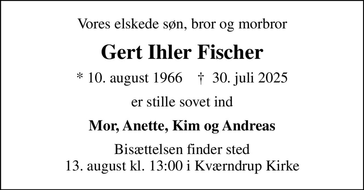 Vores elskede søn, bror og morbror
Gert Ihler Fischer
* 10. august 1966    ✝ 30. juli 2025
er stille sovet ind
Mor, Anette, Kim og Andreas
Bisættelsen finder sted 13. august kl. 13:00 i Kværndrup Kirke