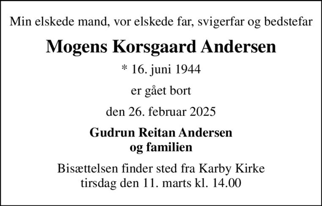 Min elskede mand, vor elskede far, svigerfar og bedstefar
Mogens Korsgaard Andersen
* 16. juni 1944
er gået bort
den 26. februar 2025
Gudrun Reitan Andersen og familien
Bisættelsen finder sted fra Karby Kirke  tirsdag den 11. marts kl. 14.00