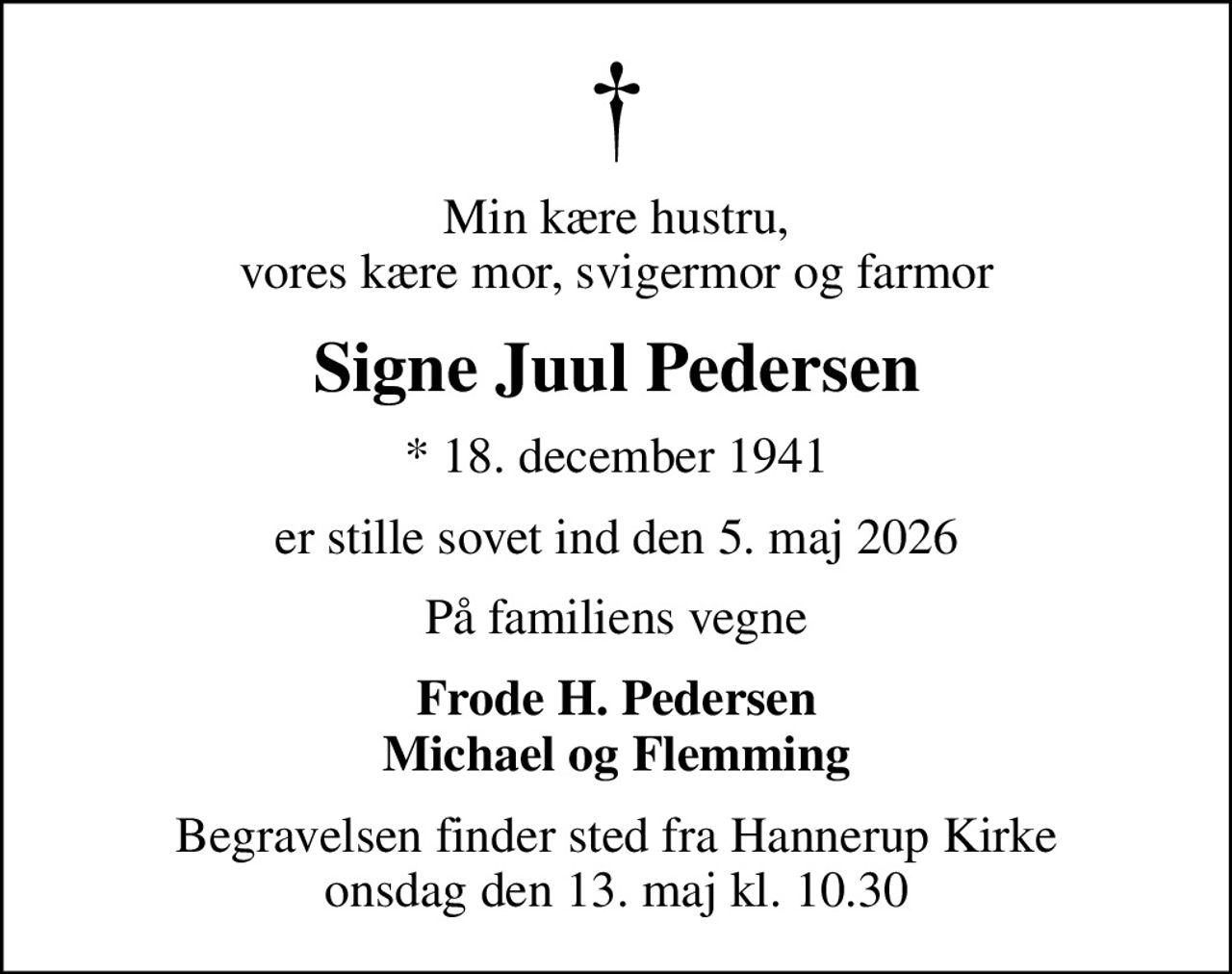 Min kære hustru, vores kære mor, svigermor og farmor
Signe Juul Pedersen
* 18. december 1941
er stille sovet ind den 5. maj 2026
På familiens vegne
Frode H. Pedersen Michael og Flemming
Begravelsen finder sted fra Hannerup Kirke  onsdag den 13. maj kl. 10.30