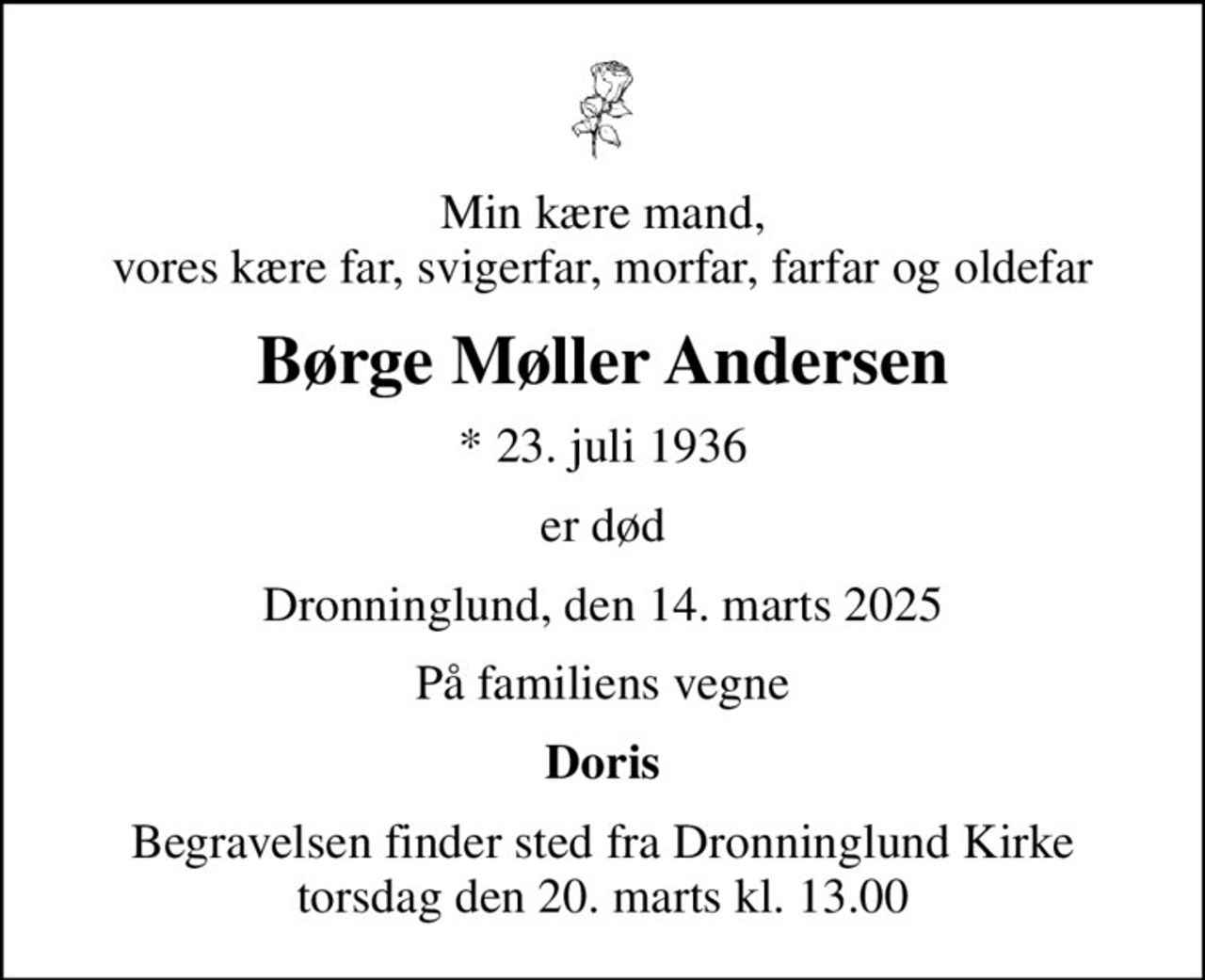 Min kære mand, vores kære far, svigerfar, morfar, farfar og oldefar
Børge Møller Andersen
* 23. juli 1936
er død
Dronninglund, den 14. marts 2025
På familiens vegne
Doris
Begravelsen finder sted fra Dronninglund Kirke  torsdag den 20. marts kl. 13.00