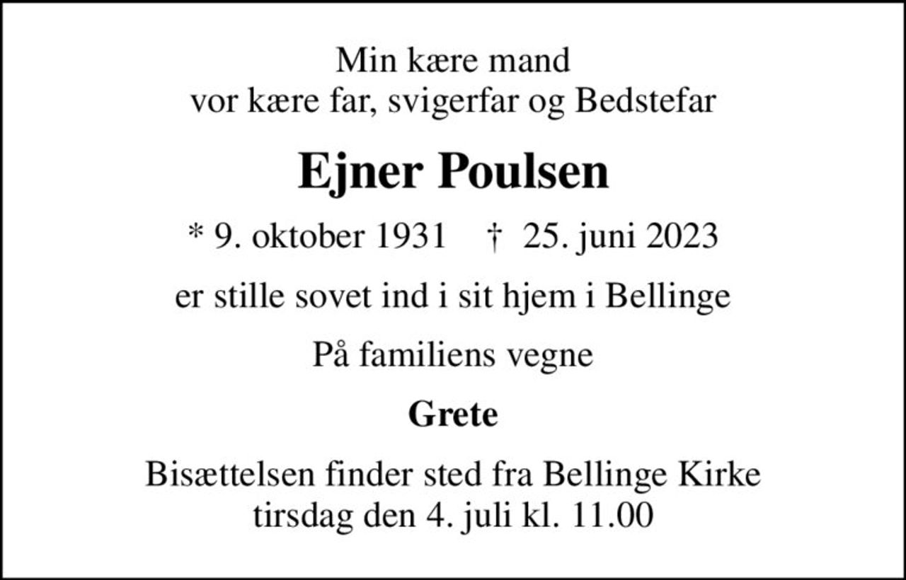 Min kære mand vor kære far, svigerfar og Bedstefar
Ejner Poulsen
* 9. oktober 1931    ✝ 25. juni 2023
er stille sovet ind i sit hjem i Bellinge
På familiens vegne
Grete
Bisættelsen finder sted fra Bellinge Kirke  tirsdag den 4. juli kl. 11.00