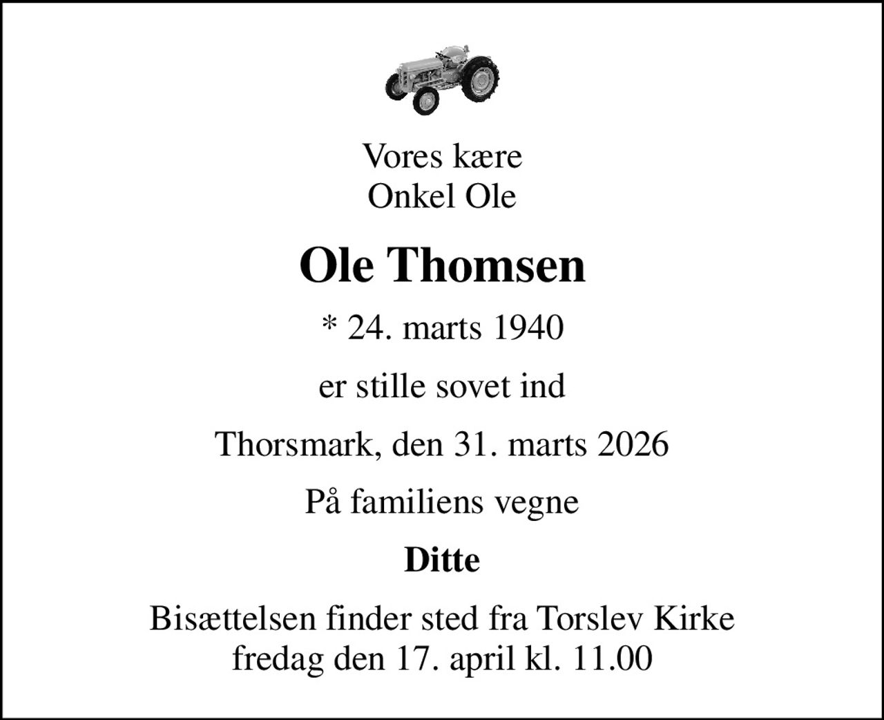 Vores kære Onkel Ole
Ole Thomsen
* 24. marts 1940
er stille sovet ind
Thorsmark, den 31. marts 2026
På familiens vegne
Ditte
Bisættelsen finder sted fra Torslev Kirke  fredag den 17. april kl. 11.00