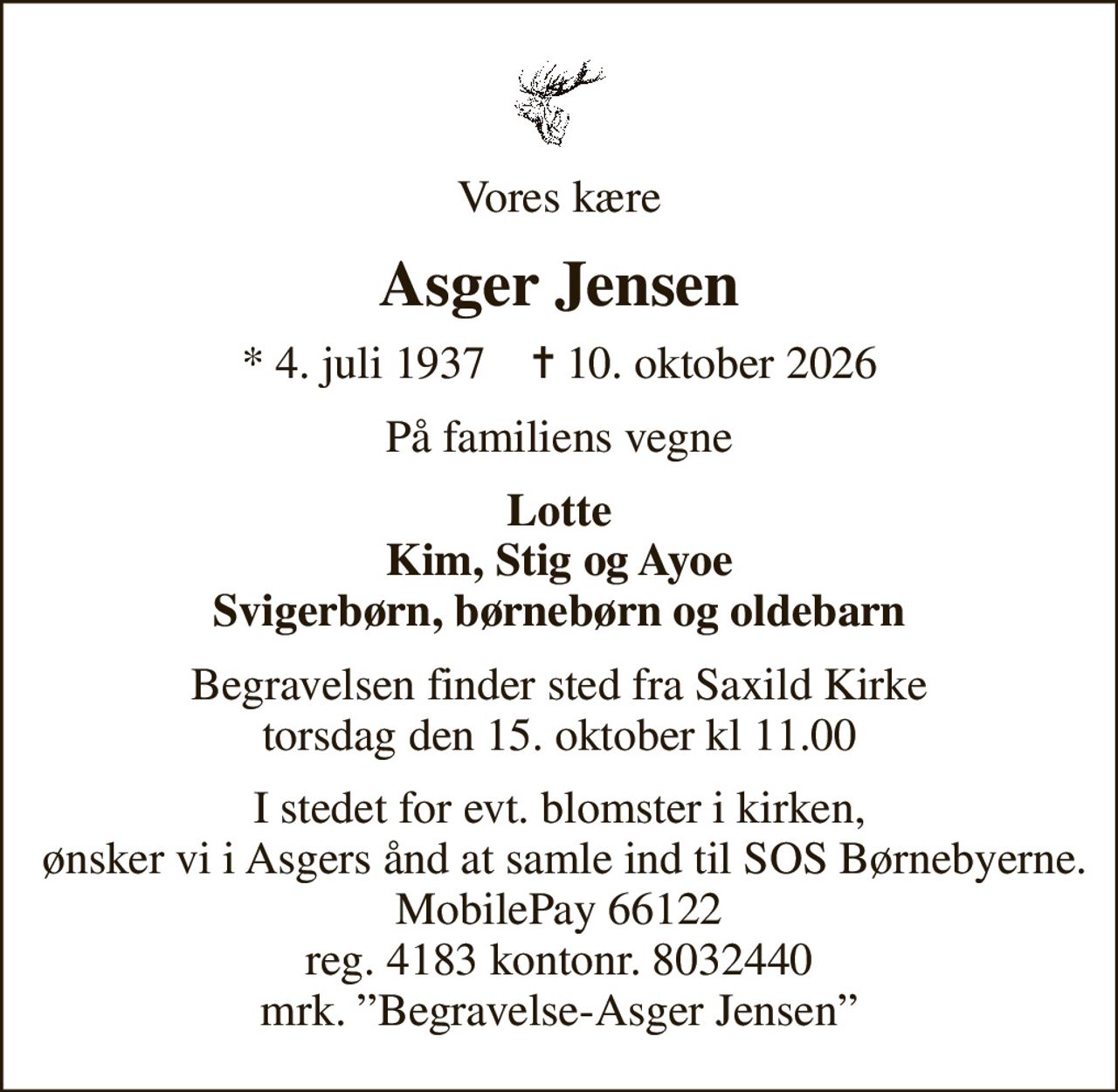 Vores kære
Asger Jensen
* 4. juli 1937    ✝ 10. oktober 2026
På familiens vegne
Lotte Kim, Stig og Ayoe Svigerbørn, børnebørn og oldebarn
Begravelsen finder sted fra Saxild Kirke torsdag den 15. oktober kl 11.00
I stedet for evt. blomster i kirken,  ønsker vi i Asgers ånd at samle ind til SOS Børnebyerne. MobilePay 66122 reg. 4183 kontonr. 8032440 mrk. Begravelse-Asger Jensen