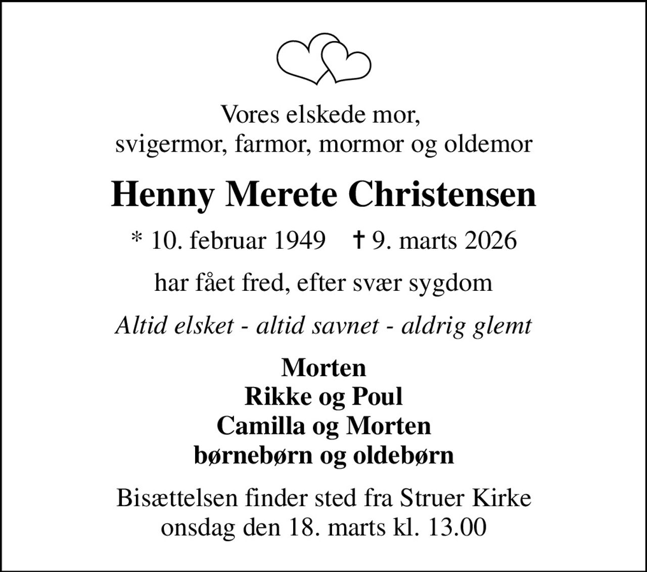 Vores elskede mor,  svigermor, farmor, mormor og oldemor
Henny Merete Christensen
* 10. februar 1949    ✝ 9. marts 2026
har fået fred, efter svær sygdom
Altid elsket - altid savnet - aldrig glemt
Morten Rikke og Poul Camilla og Morten børnebørn og oldebørn
Bisættelsen finder sted fra Struer Kirke  onsdag den 18. marts kl. 13.00