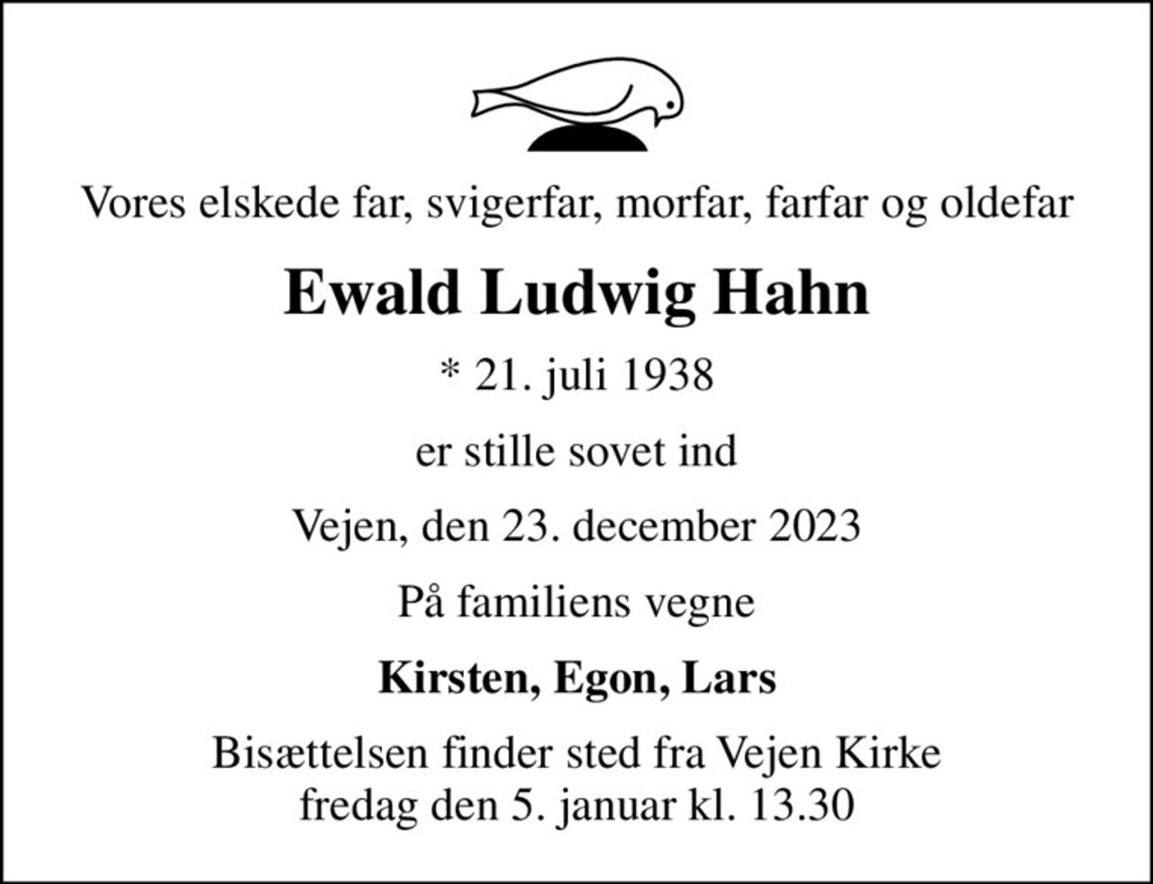 Vores elskede far, svigerfar, morfar, farfar og oldefar
Ewald Ludwig Hahn
* 21. juli 1938
er stille sovet ind
Vejen, den 23. december 2023
På familiens vegne
Kirsten, Egon, Lars
Bisættelsen finder sted fra Vejen Kirke  fredag den 5. januar kl. 13.30