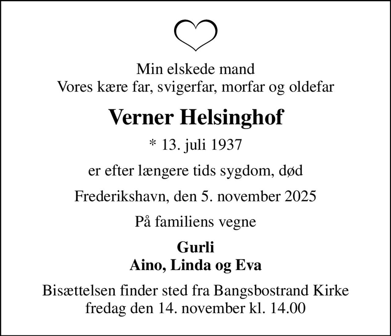Min elskede mand Vores kære far, svigerfar, morfar og oldefar
Verner Helsinghof
* 13. juli 1937
er efter længere tids sygdom, død
Frederikshavn, den 5. november 2025
På familiens vegne
Gurli Aino, Linda og Eva
Bisættelsen finder sted fra Bangsbostrand Kirke  fredag den 14. november kl. 14.00