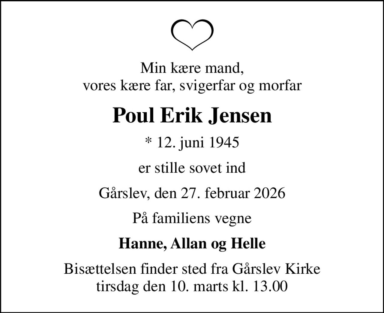 Min kære mand, vores kære far, svigerfar og morfar
Poul Erik Jensen
* 12. juni 1945
er stille sovet ind
Gårslev, den 27. februar 2026
På familiens vegne
Hanne, Allan og Helle
Bisættelsen finder sted fra Gårslev Kirke  tirsdag den 10. marts kl. 13.00