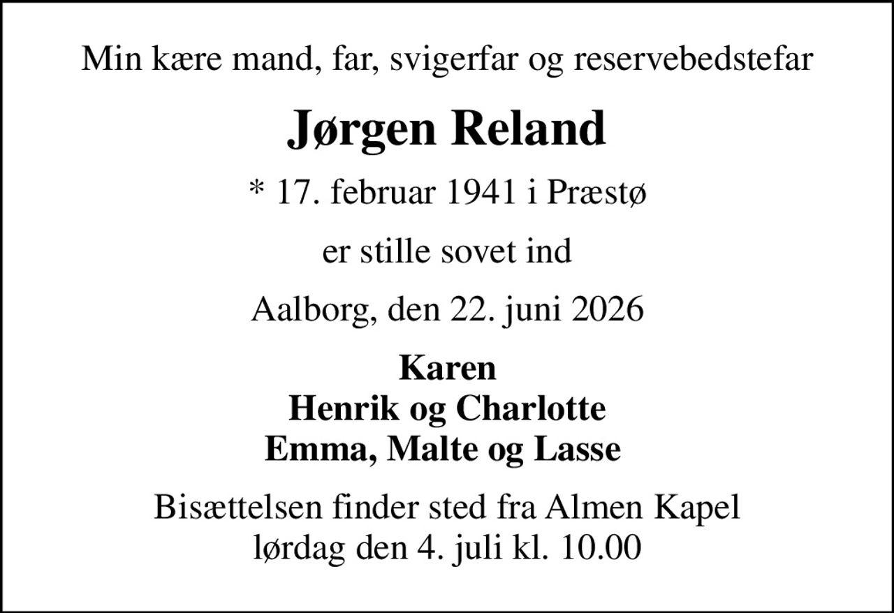 Min kære mand, far, svigerfar og reservebedstefar
Jørgen Reland
* 17. februar 1941 i Præstø
er stille sovet ind
Aalborg, den 22. juni 2026
Karen Henrik og Charlotte Emma, Malte og Lasse 
Bisættelsen finder sted fra Almen Kapel  lørdag den 4. juli kl. 10.00