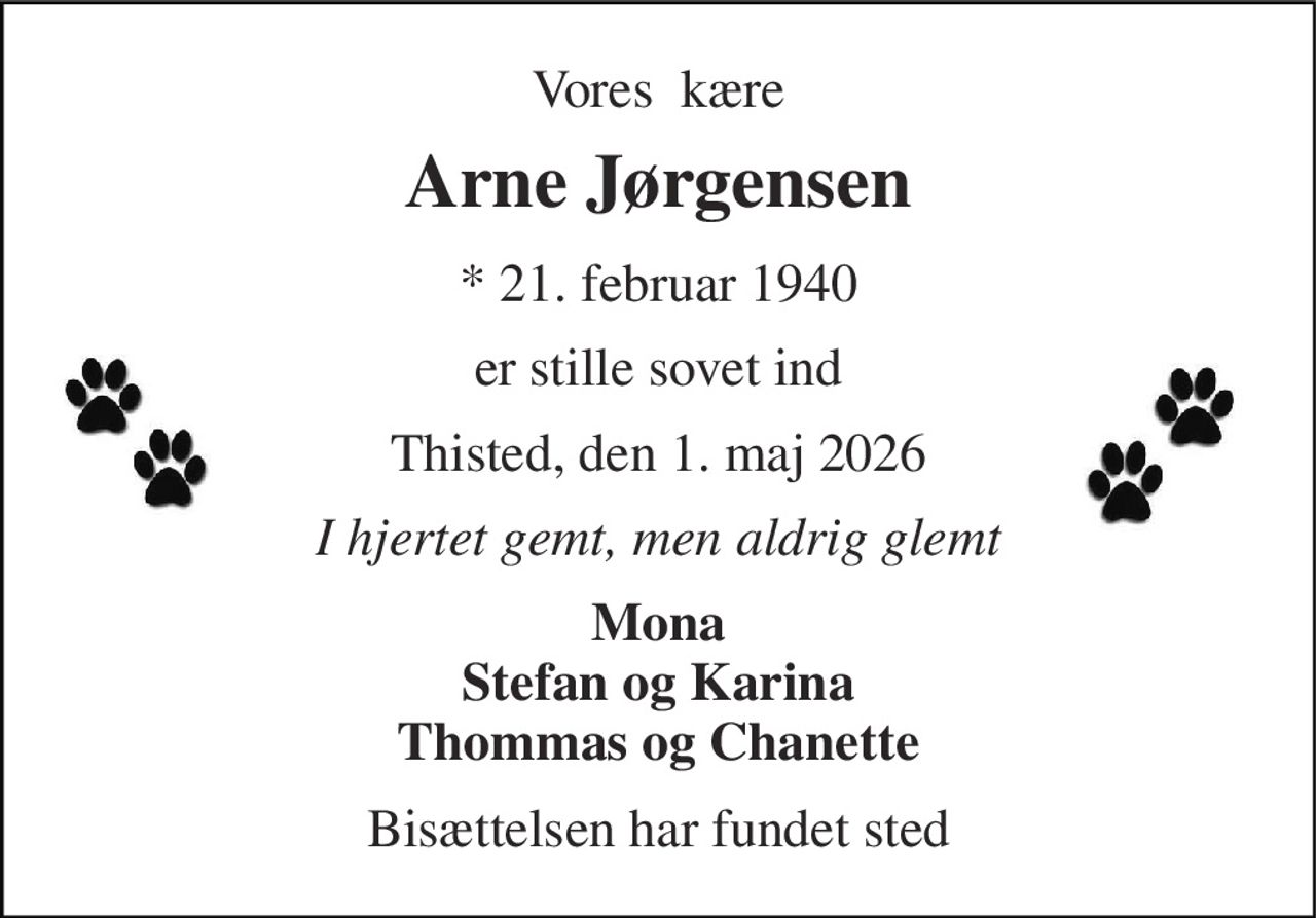 Vores  kære 
Arne Jørgensen 
*​ 21. februar 1940 
er stille sovet ind 
Thisted, den 1. maj 2026 
I hjertet gemt, men aldrig glemt 
Mona Stefan og Karina Thommas og Chanette 
Bisættelsen har fundet sted