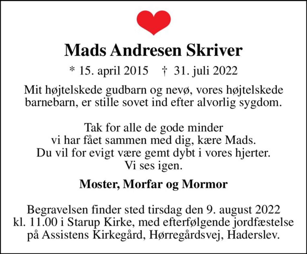 Mads Andresen Skriver
* 15. april 2015    ✝ 31. juli 2022
Mit højtelskede gudbarn og nevø, vores højtelskede barnebarn, er stille sovet ind efter alvorlig sygdom.  Tak for alle de gode minder vi har fået sammen med dig, kære Mads. Du vil for evigt være gemt dybt i vores hjerter. Vi ses igen.
<b>Moster, Morfar og Mormor</b>  Begravelsen finder sted tirsdag den 9. august 2022 kl. 11.00 i Starup Kirke, med efterfølgende jordfæstelse på Assistens Kirkegård, Hørregårdsvej, Haderslev.