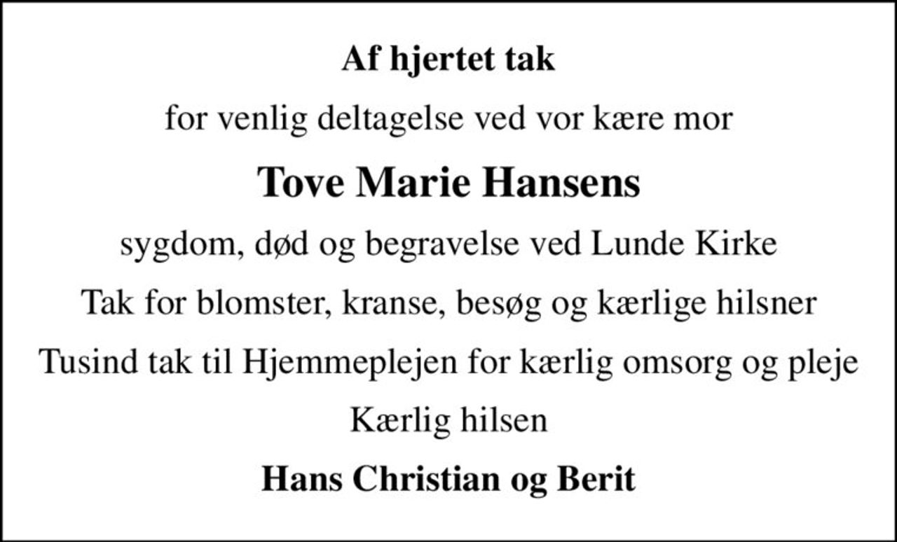 Af hjertet tak
for venlig deltagelse ved vor kære mor
Tove Marie Hansens
sygdom, død og begravelse ved Lunde Kirke
Tak for blomster, kranse, besøg og kærlige hilsner
Tusind tak til Hjemmeplejen for kærlig omsorg og pleje
Kærlig hilsen
Hans Christian og Berit