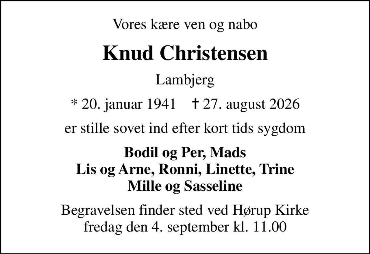 Vores kære ven og nabo
Knud Christensen
Lambjerg
* 20. januar 1941    ✝ 27. august 2026
er stille sovet ind efter kort tids sygdom
Bodil og Per, Mads Lis og Arne, Ronni, Linette, Trine Mille og Sasseline
Begravelsen finder sted ved Hørup Kirke  fredag den 4. september kl. 11.00
